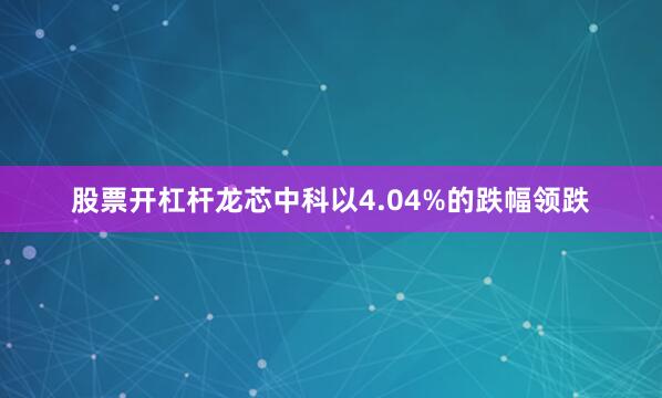 股票开杠杆龙芯中科以4.04%的跌幅领跌