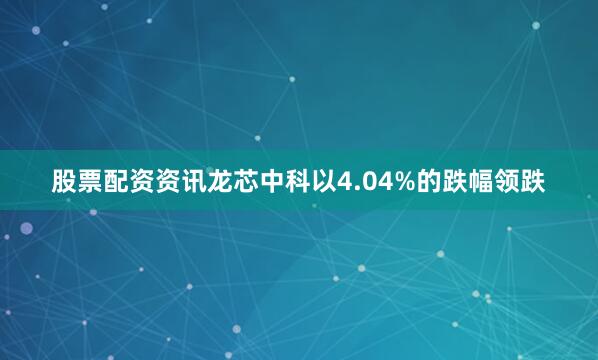 股票配资资讯龙芯中科以4.04%的跌幅领跌