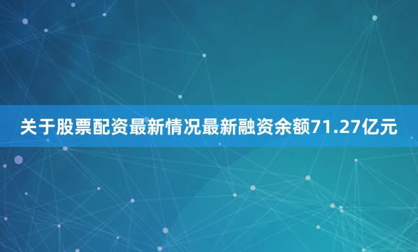 关于股票配资最新情况最新融资余额71.27亿元