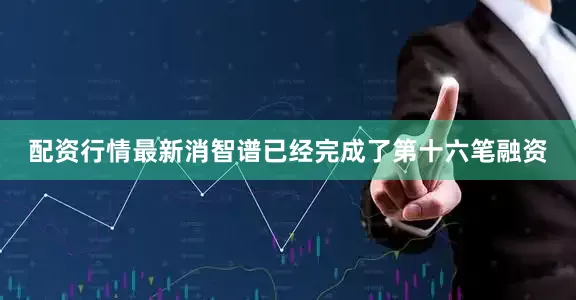 配资行情最新消智谱已经完成了第十六笔融资