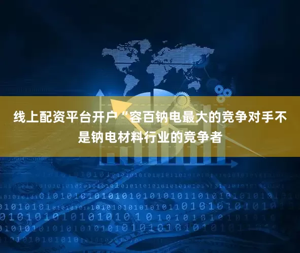 线上配资平台开户“容百钠电最大的竞争对手不是钠电材料行业的竞争者