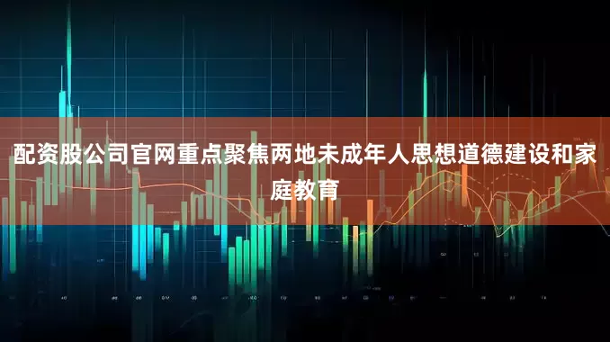 配资股公司官网重点聚焦两地未成年人思想道德建设和家庭教育