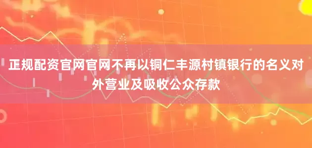 正规配资官网官网不再以铜仁丰源村镇银行的名义对外营业及吸收公众存款