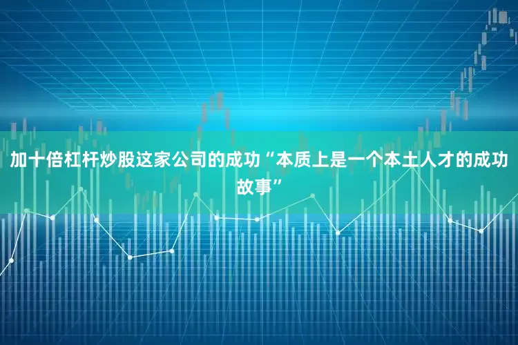 加十倍杠杆炒股这家公司的成功“本质上是一个本土人才的成功故事”