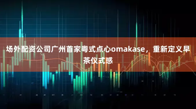 场外配资公司广州首家粤式点心omakase，重新定义早茶仪式感