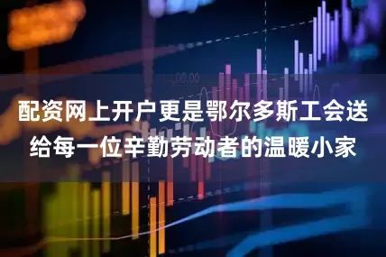 配资网上开户更是鄂尔多斯工会送给每一位辛勤劳动者的温暖小家