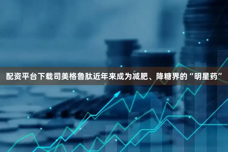 配资平台下载司美格鲁肽近年来成为减肥、降糖界的“明星药”
