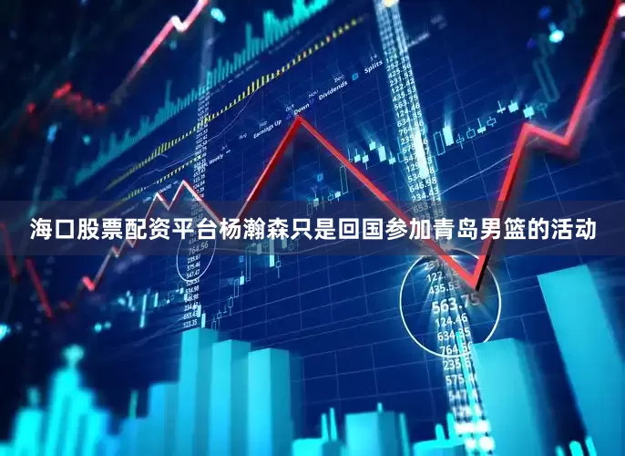 海口股票配资平台杨瀚森只是回国参加青岛男篮的活动