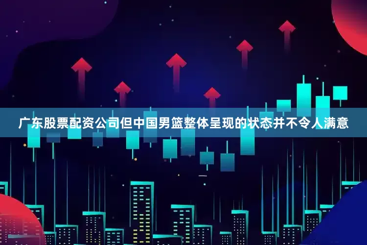 广东股票配资公司但中国男篮整体呈现的状态并不令人满意