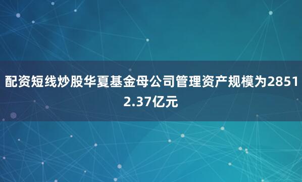 配资短线炒股华夏基金母公司管理资产规模为28512.37亿元