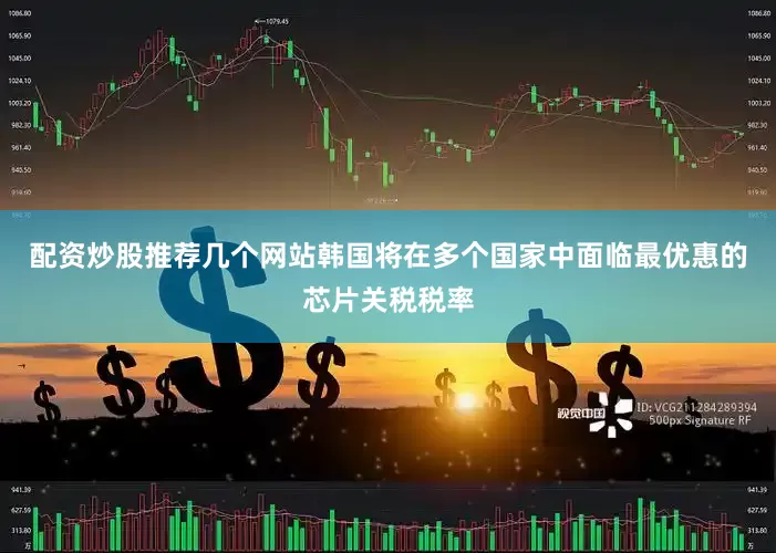 配资炒股推荐几个网站韩国将在多个国家中面临最优惠的芯片关税税率