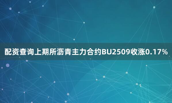 配资查询上期所沥青主力合约BU2509收涨0.17%