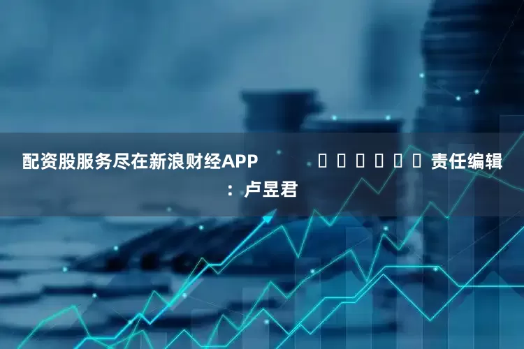 配资股服务尽在新浪财经APP            						责任编辑：卢昱君