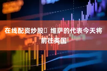 在线配资炒股✈维萨的代表今天将前往英国