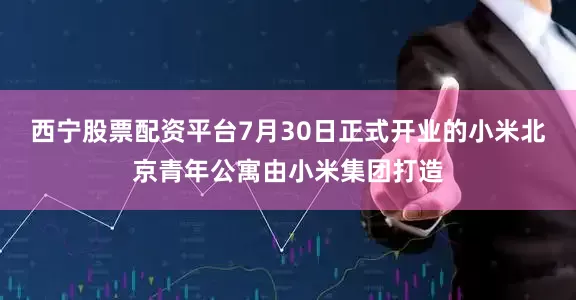 西宁股票配资平台7月30日正式开业的小米北京青年公寓由小米集团打造